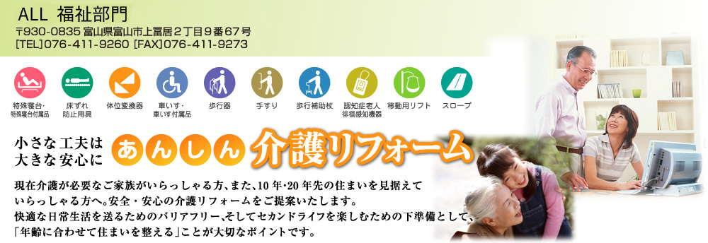 ALL介護事業部 小さな工夫は大きな安心に　あんしん 介護リフォーム　現在介護が必要なご家族がいらっしゃる方、また、10年・20年先の住まいを見据えていらっしゃる方へ。安全・安心の介護リフォームをご提案いたします。快適な日常生活を送るためのバリアフリー、そしてセカンドライフを楽しむための下準備として、「年齢に合わせて住まいを整える」ことが大切なポイントです。