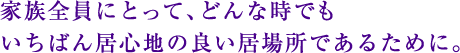 家族全員にとって、どんな時でもいちばん居心地の良い居場所であるために。