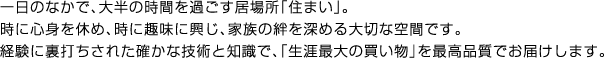 一日のなかで、大半の時間を過ごす居場所「住まい」。時に心身を休め、時に趣味に興じ、家族の絆を深める大切な空間です。経験に裏打ちされた確かな技術と知識で、「生涯最大の買い物」を最高品質でお届けします。