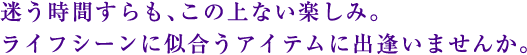 迷う時間すらも、この上ない楽しみ。ライフシーンに似合うアイテムに出逢いませんか。